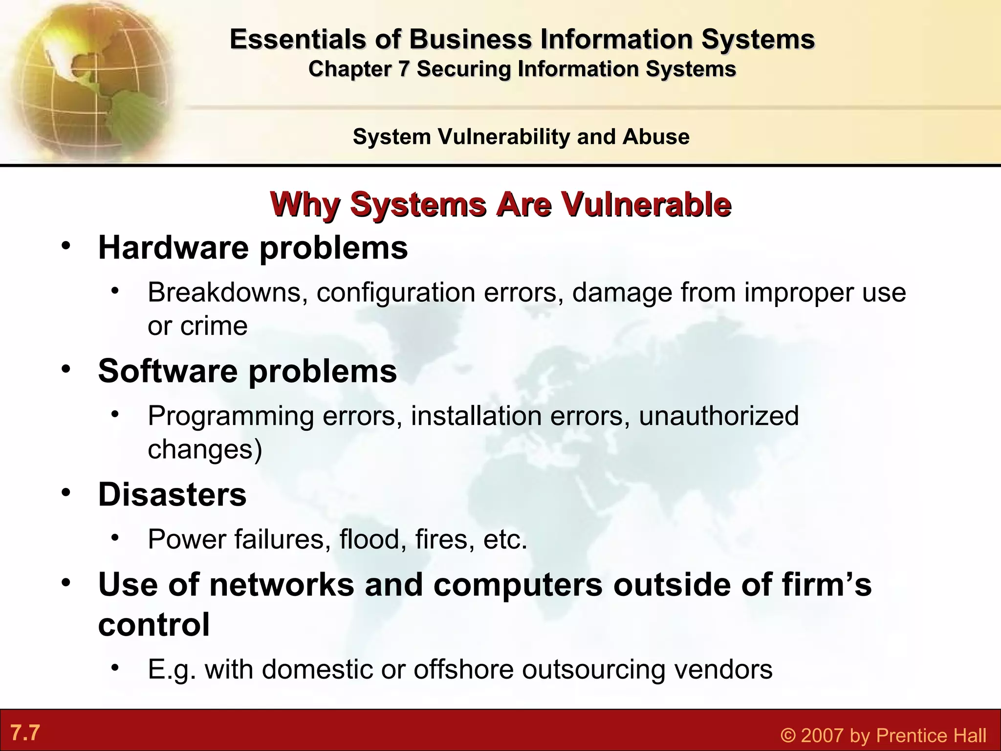 Why Systems Are Vulnerable Hardware problems Breakdowns, configuration errors, damage from improper use or crime Software problems Programming errors, installation errors, unauthorized changes) Disasters Power failures, flood, fires, etc. Use of networks and computers outside of firm’s control  E.g. with domestic or offshore outsourcing vendors System Vulnerability and Abuse Essentials of Business Information Systems Chapter 7 Securing Information Systems 