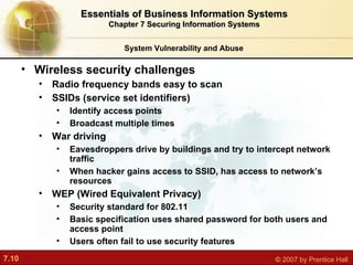 Wireless security challenges Radio frequency bands easy to scan SSIDs (service set identifiers) Identify access points Broadcast multiple times War driving Eavesdroppers drive by buildings and try to intercept network traffic When hacker gains access to SSID, has access to network’s resources WEP (Wired Equivalent Privacy) Security standard for 802.11 Basic specification uses shared password for both users and access point Users often fail to use security features System Vulnerability and Abuse Essentials of Business Information Systems Chapter 7 Securing Information Systems 