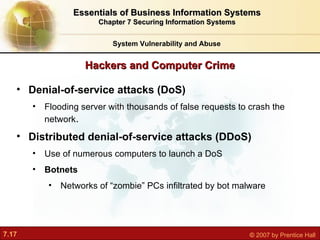 Hackers and Computer Crime System Vulnerability and Abuse Essentials of Business Information Systems Chapter 7 Securing Information Systems Denial-of-service attacks (DoS) F looding server with thousands of false requests to crash the network . Distributed denial-of-service attacks (DDoS) Us e of numerous computers to launch a DoS Botnets Networks of “zombie” PCs infiltrated by bot malware 