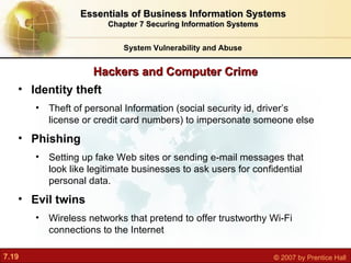 Hackers and Computer Crime System Vulnerability and Abuse Essentials of Business Information Systems Chapter 7 Securing Information Systems Identity theft Theft of  personal Information (social security id, driver’s license or credit card numbers) to impersonate someone else Phishing S etting up fake Web sites or sending e-mail messages that look like legitimate businesses to ask users for confidential personal data. Evil twins W ireless networks that pretend to offer trustworthy Wi-Fi connections to the Internet 