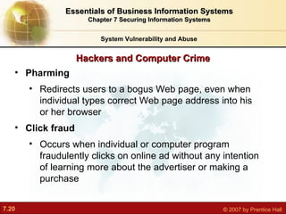Hackers and Computer Crime System Vulnerability and Abuse Essentials of Business Information Systems Chapter 7 Securing Information Systems Pharming R edirects users to a bogus Web page, even when individual types correct Web page address into his or her browser Click fraud O ccurs when individual or computer program fraudulently clicks on online ad without any intention of learning more about the advertiser or making a purchase 