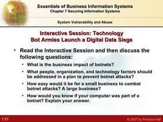 Read the Interactive Session and then discuss the following questions:   What is the business impact of botnets? What people, organization, and technology factors should be addressed in a plan to prevent botnet attacks? How easy would it be for a small business to combat botnet attacks? A large business? How would you know if your computer was part of a botnet? Explain your answer. Interactive Session: Technology Bot Armies Launch a Digital Data Siege System Vulnerability and Abuse Essentials of Business Information Systems Chapter 7 Securing Information Systems 
