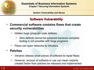 Software Vulnerability System Vulnerability and Abuse Essentials of Business Information Systems Chapter 7 Securing Information Systems Commercial software contains flaws that create security vulnerabilities Hidden bugs (program code defects) Zero defects cannot be achieved because complete testing is not possible with large programs Flaws can open networks to intruders Patches Vendors release small pieces of software to repair flaws However, amount of software in use can mean exploits created faster than patches be released and implemented 