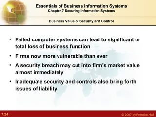Failed computer systems can lead to significant or total loss of business function Firms now more vulnerable than ever A security breach may cut into firm’s market value almost immediately Inadequate security and controls also bring forth issues of liability Business Value of Security and Control Essentials of Business Information Systems Chapter 7 Securing Information Systems 
