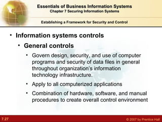 Establishing a Framework for Security and Control Information systems controls  General controls Govern design, security, and use of computer programs and security of data files in general throughout organization’s information technology infrastructure. Apply to all computerized applications Combination of hardware, software, and manual procedures to create overall control environment Essentials of Business Information Systems Chapter 7 Securing Information Systems 