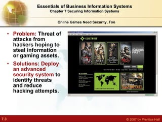 Problem:  Threat of attacks from hackers hoping to steal information or gaming assets. Solutions: Deploy an advanced security system  to identify threats and reduce hacking attempts. Online Games Need Security, Too Essentials of Business Information Systems Chapter 7 Securing Information Systems 