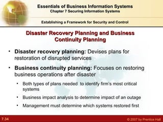 Establishing a Framework for Security and Control Essentials of Business Information Systems Chapter 7 Securing Information Systems Disaster recovery planning:  Devises plans for restoration of disrupted services Business continuity planning:  Focuses on restoring business operations after disaster Both types of plans needed  to identify firm’s most critical systems Business impact analysis to determine impact of an outage Management must determine which systems restored first Disaster Recovery Planning and Business Continuity Planning 
