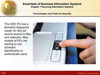 Technologies and Tools for Security Essentials of Business Information Systems Chapter 7 Securing Information Systems This NEC PC has a biometric fingerprint reader for fast yet secure access to files and networks. New models of PCs are starting to use biometric identification to authenticate users. 