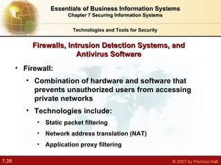 Firewall:  Combination of hardware and software that prevents unauthorized users from accessing private networks Technologies include: Static packet filtering Network address translation (NAT) Application proxy filtering Firewalls, Intrusion Detection Systems, and Antivirus Software Technologies and Tools for Security Essentials of Business Information Systems Chapter 7 Securing Information Systems 