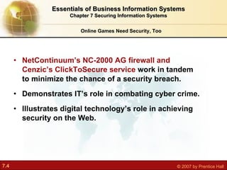 NetContinuum’s NC-2000 AG firewall and Cenzic’s ClickToSecure service  work in tandem to minimize the chance of a security breach. Demonstrates IT’s role in combating cyber crime. Illustrates digital technology’s role in achieving security on the Web. Online Games Need Security, Too Essentials of Business Information Systems Chapter 7 Securing Information Systems 