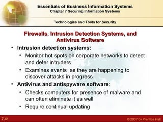 Intrusion detection systems: Monitor hot spots on corporate networks to detect and deter intruders Examines events  as they are happening to discover attacks in progress Antivirus and antispyware software: Checks computers for presence of malware and can often eliminate it as well Require continual updating Firewalls, Intrusion Detection Systems, and Antivirus Software Technologies and Tools for Security Essentials of Business Information Systems Chapter 7 Securing Information Systems 