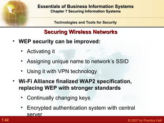 WEP security can be improved: Activating it Assigning unique name to network’s SSID Using it with VPN technology Wi-Fi Alliance finalized WAP2 specification, replacing WEP with stronger standards Continually changing keys Encrypted authentication system with central server Securing Wireless Networks Technologies and Tools for Security Essentials of Business Information Systems Chapter 7 Securing Information Systems 