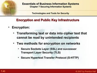 Encryption:  Transforming text or data into cipher text that cannot be read by unintended recipients Two methods for encryption on networks Secure Sockets Layer (SSL) and successor Transport Layer Security (TLS) Secure Hypertext Transfer Protocol (S-HTTP) Encryption and Public Key Infrastructure Technologies and Tools for Security Essentials of Business Information Systems Chapter 7 Securing Information Systems 
