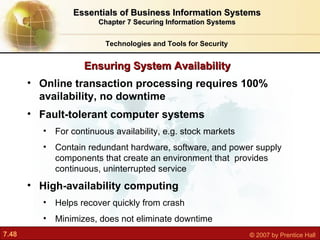 Online transaction processing requires 100% availability, no downtime Fault-tolerant computer systems For continuous availability, e.g. stock markets Contain redundant hardware, software, and power supply components that create an environment that  provides continuous, uninterrupted service High-availability computing Helps recover quickly from crash Minimizes, does not eliminate downtime Ensuring System Availability Technologies and Tools for Security Essentials of Business Information Systems Chapter 7 Securing Information Systems 