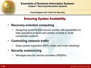 Recovery-oriented computing Designing systems that recover quickly with capabilities to help operators pinpoint and correct of faults in multi-component systems Controlling network traffic Deep packet inspection (DPI) (video and music blocking) Security outsourcing Managed security service providers (MSSPs) Ensuring System Availability Technologies and Tools for Security Essentials of Business Information Systems Chapter 7 Securing Information Systems 