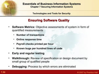 Software Metrics:  Objective assessments of system in form of quantified measurements Number of transactions Online response time Payroll checks printed per hour Known bugs per hundred lines of code Early and regular testing Walkthrough:  Review of specification or design document by small group of qualified people Debugging:  Process by which errors are eliminated Ensuring Software Quality Technologies and Tools for Security Essentials of Business Information Systems Chapter 7 Securing Information Systems 