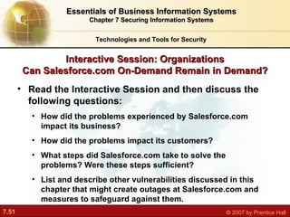Interactive Session: Organizations Can Salesforce.com On-Demand Remain in Demand? Read the Interactive Session and then discuss the following questions: How did the problems experienced by Salesforce.com impact its business? How did the problems impact its customers? What steps did Salesforce.com take to solve the problems? Were these steps sufficient? List and describe other vulnerabilities discussed in this chapter that might create outages at Salesforce.com and measures to safeguard against them. Technologies and Tools for Security Essentials of Business Information Systems Chapter 7 Securing Information Systems 