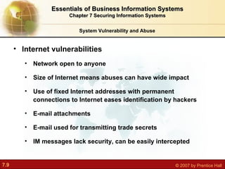 Internet vulnerabilities Network open to anyone Size of Internet means abuses can have wide impact Use of fixed Internet addresses with permanent connections to Internet eases identification by hackers E-mail attachments E-mail used for transmitting trade secrets IM messages lack security, can be easily intercepted System Vulnerability and Abuse Essentials of Business Information Systems Chapter 7 Securing Information Systems 