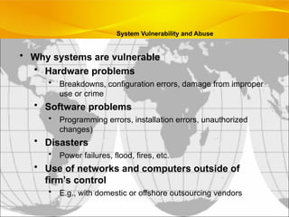 • Why systems are vulnerable
• Hardware problems
• Breakdowns, configuration errors, damage from improper
use or crime
• Software problems
• Programming errors, installation errors, unauthorized
changes)
• Disasters
• Power failures, flood, fires, etc.
• Use of networks and computers outside of
firm’s control
• E.g., with domestic or offshore outsourcing vendors
System Vulnerability and Abuse
 