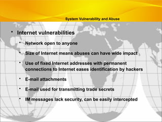 • Internet vulnerabilities
• Network open to anyone
• Size of Internet means abuses can have wide impact
• Use of fixed Internet addresses with permanent
connections to Internet eases identification by hackers
• E-mail attachments
• E-mail used for transmitting trade secrets
• IM messages lack security, can be easily intercepted
System Vulnerability and Abuse
 