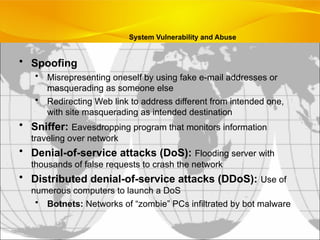 • Spoofing
• Misrepresenting oneself by using fake e-mail addresses or
masquerading as someone else
• Redirecting Web link to address different from intended one,
with site masquerading as intended destination
• Sniffer: Eavesdropping program that monitors information
traveling over network
• Denial-of-service attacks (DoS): Flooding server with
thousands of false requests to crash the network
• Distributed denial-of-service attacks (DDoS): Use of
numerous computers to launch a DoS
• Botnets: Networks of “zombie” PCs infiltrated by bot malware
System Vulnerability and Abuse
 