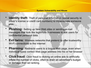 • Identity theft: Theft of personal Information (social security id,
driver’s license or credit card numbers) to impersonate someone
else
• Phishing: Setting up fake Web sites or sending e-mail
messages that look like legitimate businesses to ask users for
confidential personal data.
• Evil twins: Wireless networks that pretend to offer trustworthy
Wi-Fi connections to the Internet
• Pharming: Redirects users to a bogus Web page, even when
individual types correct Web page address into his or her browser
• Click fraud: Click fraud is clicking on online ads to artificially
inflate the number of clicks, often to drain an advertiser's budget
or damage their ad ranking.
System Vulnerability and Abuse
 