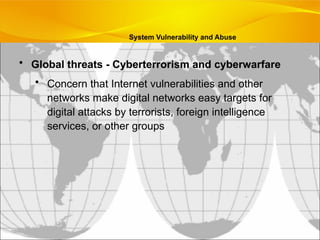 • Global threats - Cyberterrorism and cyberwarfare
• Concern that Internet vulnerabilities and other
networks make digital networks easy targets for
digital attacks by terrorists, foreign intelligence
services, or other groups
System Vulnerability and Abuse
 