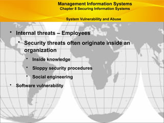 • Internal threats – Employees
• Security threats often originate inside an
organization
• Inside knowledge
• Sloppy security procedures
• Social engineering
• Software vulnerability
Management Information Systems
Chapter 8 Securing Information Systems
System Vulnerability and Abuse
 