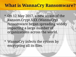 What is WannaCry Ransomware?
• On 12 May 2017, a new strain of the
Ransom.Crypt.XXX (WannaCry)
ransomware began spreading widely
impacting a large number of
organizations across the world.
• WannaCry infects the system by
encrypting all its files.
 