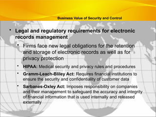 • Legal and regulatory requirements for electronic
records management
• Firms face new legal obligations for the retention
and storage of electronic records as well as for
privacy protection
• HIPAA: Medical security and privacy rules and procedures
• Gramm-Leach-Bliley Act: Requires financial institutions to
ensure the security and confidentiality of customer data
• Sarbanes-Oxley Act: Imposes responsibility on companies
and their management to safeguard the accuracy and integrity
of financial information that is used internally and released
externally
Business Value of Security and Control
 