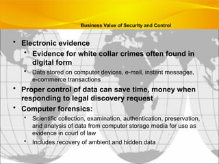 • Electronic evidence
• Evidence for white collar crimes often found in
digital form
• Data stored on computer devices, e-mail, instant messages,
e-commerce transactions
• Proper control of data can save time, money when
responding to legal discovery request
• Computer forensics:
• Scientific collection, examination, authentication, preservation,
and analysis of data from computer storage media for use as
evidence in court of law
• Includes recovery of ambient and hidden data
Business Value of Security and Control
 