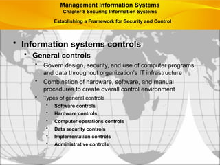 Establishing a Framework for Security and Control
• Information systems controls
• General controls
• Govern design, security, and use of computer programs
and data throughout organization’s IT infrastructure
• Combination of hardware, software, and manual
procedures to create overall control environment
• Types of general controls
• Software controls
• Hardware controls
• Computer operations controls
• Data security controls
• Implementation controls
• Administrative controls
Management Information Systems
Chapter 8 Securing Information Systems
 