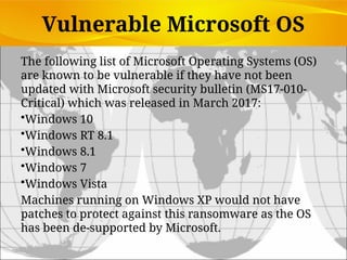 Vulnerable Microsoft OS
The following list of Microsoft Operating Systems (OS)
are known to be vulnerable if they have not been
updated with Microsoft security bulletin (MS17-010-
Critical) which was released in March 2017:
•Windows 10
•Windows RT 8.1
•Windows 8.1
•Windows 7
•Windows Vista
Machines running on Windows XP would not have
patches to protect against this ransomware as the OS
has been de-supported by Microsoft.
 