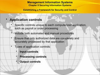 • Application controls
• Specific controls unique to each computerized application,
such as payroll or order processing
• Include both automated and manual procedures
• Ensure that only authorized data are completely and
accurately processed by that application
• Types of application controls:
• Input controls
• Processing controls
• Output controls
Management Information Systems
Chapter 8 Securing Information Systems
Establishing a Framework for Security and Control
 