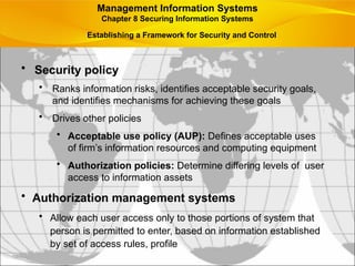 • Security policy
• Ranks information risks, identifies acceptable security goals,
and identifies mechanisms for achieving these goals
• Drives other policies
• Acceptable use policy (AUP): Defines acceptable uses
of firm’s information resources and computing equipment
• Authorization policies: Determine differing levels of user
access to information assets
• Authorization management systems
• Allow each user access only to those portions of system that
person is permitted to enter, based on information established
by set of access rules, profile
Management Information Systems
Chapter 8 Securing Information Systems
Establishing a Framework for Security and Control
 