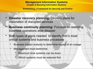 • Disaster recovery planning: Devises plans for
restoration of disrupted services
• Business continuity planning: Focuses on restoring
business operations after disaster
• Both types of plans needed to identify firm’s most
critical systems and business processes
• Business impact analysis to determine impact of an outage
• Management must determine
• Maximum time systems can be down
• Which systems must be restored first
Management Information Systems
Chapter 8 Securing Information Systems
Establishing a Framework for Security and Control
 