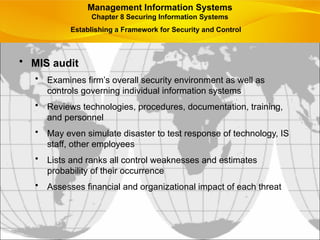 • MIS audit
• Examines firm’s overall security environment as well as
controls governing individual information systems
• Reviews technologies, procedures, documentation, training,
and personnel
• May even simulate disaster to test response of technology, IS
staff, other employees
• Lists and ranks all control weaknesses and estimates
probability of their occurrence
• Assesses financial and organizational impact of each threat
Management Information Systems
Chapter 8 Securing Information Systems
Establishing a Framework for Security and Control
 