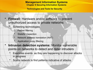 • Firewall: Hardware and/or software to prevent
unauthorized access to private networks
• Screening technologies
• Packet filtering
• Stateful inspection
• Network address translation (NAT)
• Application proxy filtering
• Intrusion detection systems: Monitor vulnerable
points on networks to detect and deter intruders
• Examines events as they are happening to discover attacks
in progress
• Scans network to find patterns indicative of attacks
Management Information Systems
Chapter 8 Securing Information Systems
Technologies and Tools for Security
 
