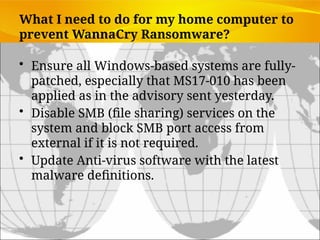 What I need to do for my home computer to
prevent WannaCry Ransomware?
• Ensure all Windows-based systems are fully-
patched, especially that MS17-010 has been
applied as in the advisory sent yesterday.
• Disable SMB (file sharing) services on the
system and block SMB port access from
external if it is not required.
• Update Anti-virus software with the latest
malware definitions.
 