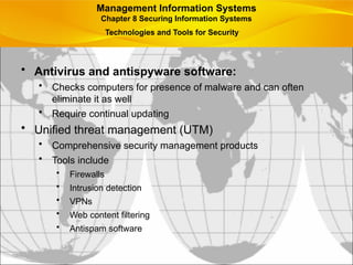 • Antivirus and antispyware software:
• Checks computers for presence of malware and can often
eliminate it as well
• Require continual updating
• Unified threat management (UTM)
• Comprehensive security management products
• Tools include
• Firewalls
• Intrusion detection
• VPNs
• Web content filtering
• Antispam software
Management Information Systems
Chapter 8 Securing Information Systems
Technologies and Tools for Security
 