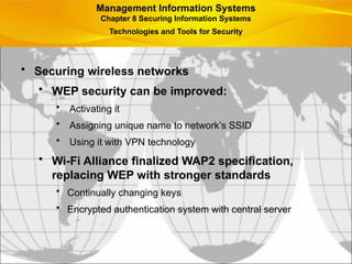 • Securing wireless networks
• WEP security can be improved:
• Activating it
• Assigning unique name to network’s SSID
• Using it with VPN technology
• Wi-Fi Alliance finalized WAP2 specification,
replacing WEP with stronger standards
• Continually changing keys
• Encrypted authentication system with central server
Management Information Systems
Chapter 8 Securing Information Systems
Technologies and Tools for Security
 