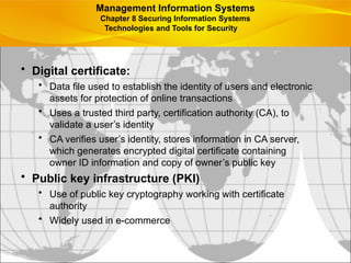 • Digital certificate:
• Data file used to establish the identity of users and electronic
assets for protection of online transactions
• Uses a trusted third party, certification authority (CA), to
validate a user’s identity
• CA verifies user’s identity, stores information in CA server,
which generates encrypted digital certificate containing
owner ID information and copy of owner’s public key
• Public key infrastructure (PKI)
• Use of public key cryptography working with certificate
authority
• Widely used in e-commerce
Management Information Systems
Chapter 8 Securing Information Systems
Technologies and Tools for Security
 