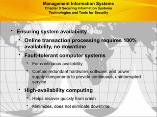 • Ensuring system availability
• Online transaction processing requires 100%
availability, no downtime
• Fault-tolerant computer systems
• For continuous availability
• Contain redundant hardware, software, and power
supply components to provide continuous, uninterrupted
service
• High-availability computing
• Helps recover quickly from crash
• Minimizes, does not eliminate downtime
Management Information Systems
Chapter 8 Securing Information Systems
Technologies and Tools for Security
 