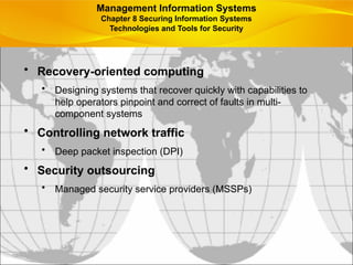 • Recovery-oriented computing
• Designing systems that recover quickly with capabilities to
help operators pinpoint and correct of faults in multi-
component systems
• Controlling network traffic
• Deep packet inspection (DPI)
• Security outsourcing
• Managed security service providers (MSSPs)
Management Information Systems
Chapter 8 Securing Information Systems
Technologies and Tools for Security
 