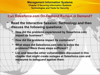 Can Salesforce.com On-Demand Remain in Demand?
• Read the Interactive Session: Technology and then
discuss the following questions:
• How did the problems experienced by Salesforce.com
impact its business?
• How did the problems impact its customers?
• What steps did Salesforce.com take to solve the
problems? Were these steps sufficient?
• List and describe other vulnerabilities discussed in this
chapter that might create outages at Salesforce.com and
measures to safeguard against them.
Management Information Systems
Chapter 8 Securing Information Systems
Technologies and Tools for Security
 