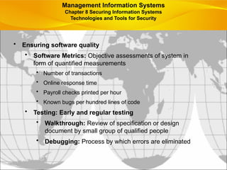 • Ensuring software quality
• Software Metrics: Objective assessments of system in
form of quantified measurements
• Number of transactions
• Online response time
• Payroll checks printed per hour
• Known bugs per hundred lines of code
• Testing: Early and regular testing
• Walkthrough: Review of specification or design
document by small group of qualified people
• Debugging: Process by which errors are eliminated
Management Information Systems
Chapter 8 Securing Information Systems
Technologies and Tools for Security
 