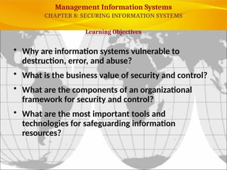 Management Information Systems
• Why are information systems vulnerable to
destruction, error, and abuse?
• What is the business value of security and control?
• What are the components of an organizational
framework for security and control?
• What are the most important tools and
technologies for safeguarding information
resources?
Learning Objectives
CHAPTER 8: SECURING INFORMATION SYSTEMS
© Prentice Hall 2011
6
 