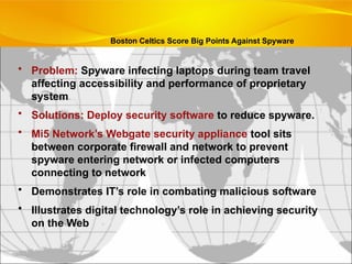 Boston Celtics Score Big Points Against Spyware
• Problem: Spyware infecting laptops during team travel
affecting accessibility and performance of proprietary
system
• Solutions: Deploy security software to reduce spyware.
• Mi5 Network’s Webgate security appliance tool sits
between corporate firewall and network to prevent
spyware entering network or infected computers
connecting to network
• Demonstrates IT’s role in combating malicious software
• Illustrates digital technology’s role in achieving security
on the Web
 