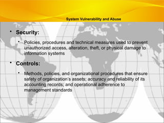 System Vulnerability and Abuse
• Security:
• Policies, procedures and technical measures used to prevent
unauthorized access, alteration, theft, or physical damage to
information systems
• Controls:
• Methods, policies, and organizational procedures that ensure
safety of organization’s assets; accuracy and reliability of its
accounting records; and operational adherence to
management standards
 