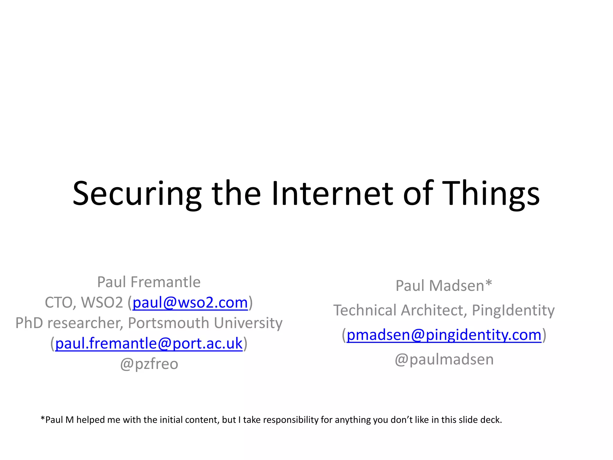 Securing the Internet of Things
Paul Fremantle
CTO, WSO2 (paul@wso2.com)
PhD researcher, Portsmouth University
(paul.fremantle@port.ac.uk)
@pzfreo
Paul Madsen*
Technical Architect, PingIdentity
(pmadsen@pingidentity.com)
@paulmadsen
*Paul M helped me with the initial content, but I take responsibility for anything you don’t like in this slide deck.
 